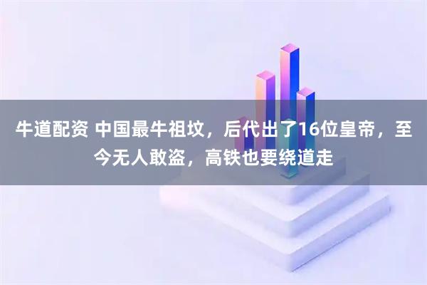 牛道配资 中国最牛祖坟，后代出了16位皇帝，至今无人敢盗，高铁也要绕道走