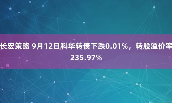 长宏策略 9月12日科华转债下跌0.01%，转股溢价率235.97%