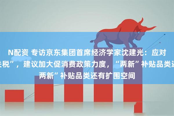 N配资 专访京东集团首席经济学家沈建光：应对美国“对等关税”，建议加大促消费政策力度，“两新”补贴品类还有扩围空间