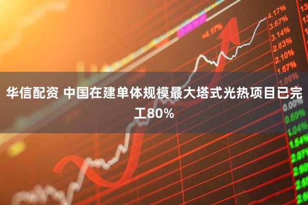 华信配资 中国在建单体规模最大塔式光热项目已完工80%