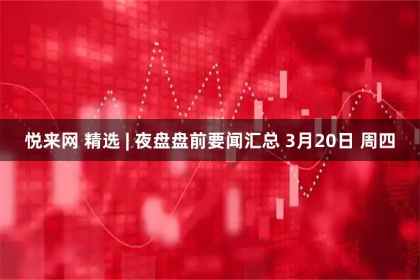 悦来网 精选 | 夜盘盘前要闻汇总 3月20日 周四