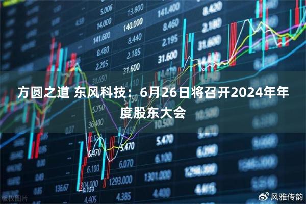 方圆之道 东风科技：6月26日将召开2024年年度股东大会