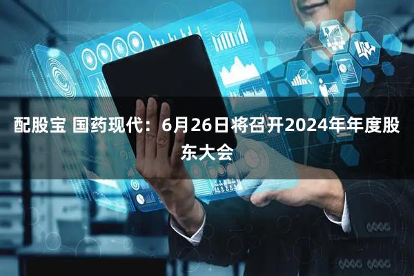 配股宝 国药现代：6月26日将召开2024年年度股东大会
