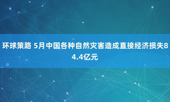 环球策路 5月中国各种自然灾害造成直接经济损失84.4亿元