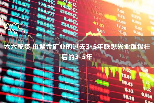 六六配资 由紫金矿业的过去3-5年联想兴业银锡往后的3-5年