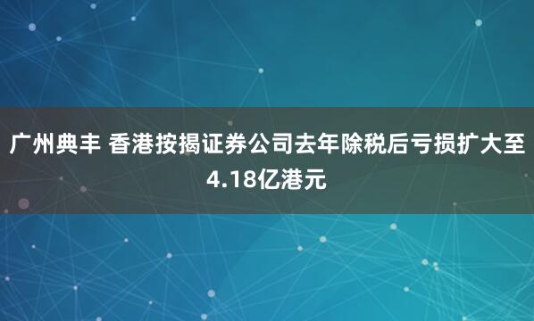 广州典丰 香港按揭证券公司去年除税后亏损扩大至4.18亿港元