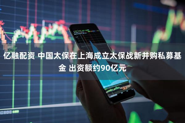 亿融配资 中国太保在上海成立太保战新并购私募基金 出资额约90亿元