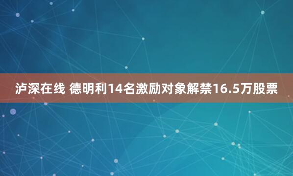 泸深在线 德明利14名激励对象解禁16.5万股票