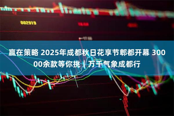 赢在策略 2025年成都秋日花享节郫都开幕 30000余款等你挑｜万千气象成都行