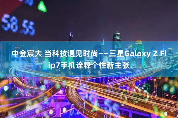 中金宸大 当科技遇见时尚——三星Galaxy Z Flip7手机诠释个性新主张