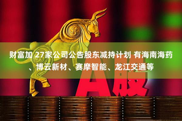 财富加 27家公司公告股东减持计划 有海南海药、博云新材、赛摩智能、龙江交通等