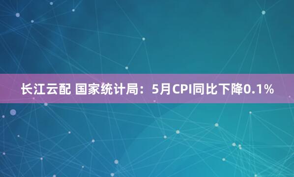 长江云配 国家统计局：5月CPI同比下降0.1%