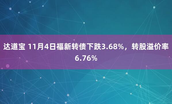 达道宝 11月4日福新转债下跌3.68%，转股溢价率6.76%