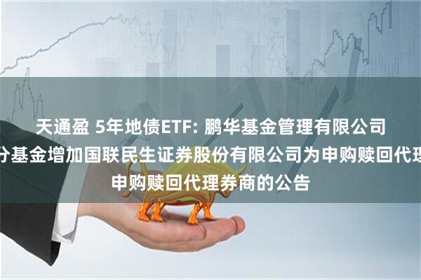 天通盈 5年地债ETF: 鹏华基金管理有限公司关于旗下部分基金增加国联民生证券股份有限公司为申购赎回代理券商的公告