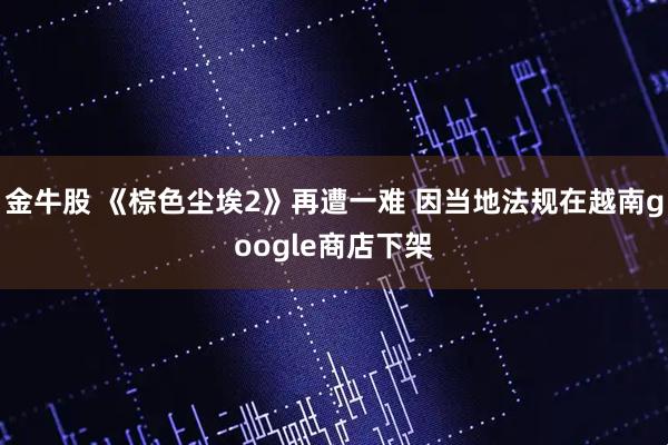 金牛股 《棕色尘埃2》再遭一难 因当地法规在越南google商店下架