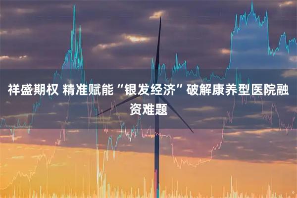 祥盛期权 精准赋能“银发经济”破解康养型医院融资难题