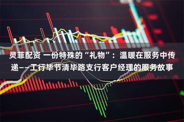 灵菲配资 一份特殊的“礼物”：温暖在服务中传递——工行毕节清毕路支行客户经理的服务故事