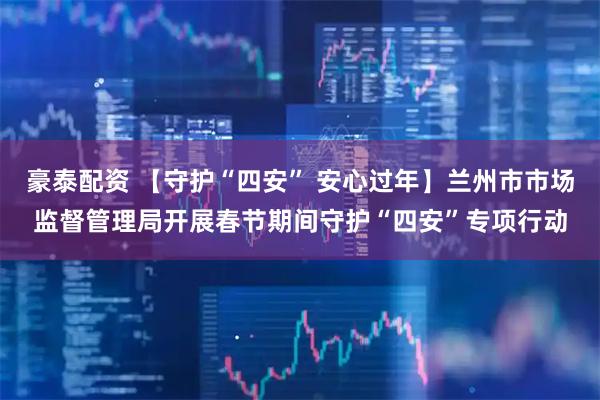 豪泰配资 【守护“四安” 安心过年】兰州市市场监督管理局开展春节期间守护“四安”专项行动