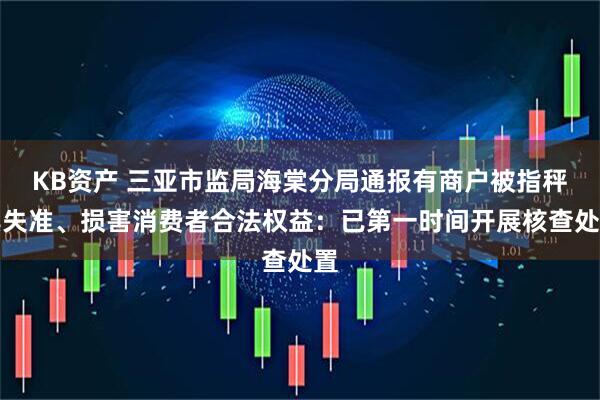 KB资产 三亚市监局海棠分局通报有商户被指秤具失准、损害消费者合法权益：已第一时间开展核查处置
