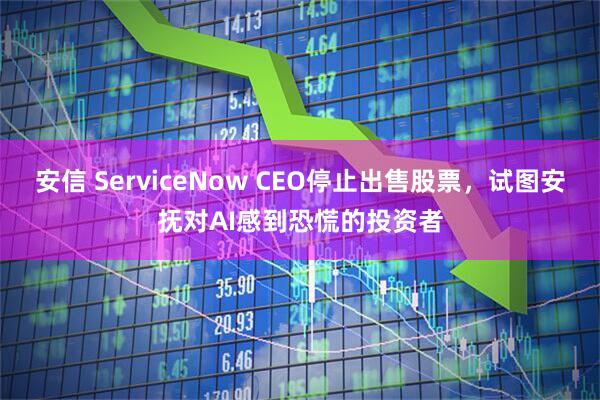 安信 ServiceNow CEO停止出售股票，试图安抚对AI感到恐慌的投资者
