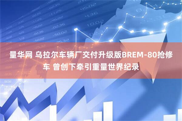量华网 乌拉尔车辆厂交付升级版BREM-80抢修车 曾创下牵引重量世界纪录