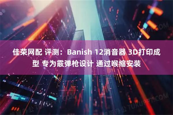 佳荣网配 评测：Banish 12消音器 3D打印成型 专为霰弹枪设计 通过喉缩安装