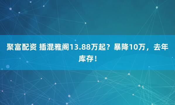 聚富配资 插混雅阁13.88万起？暴降10万，去年库存！