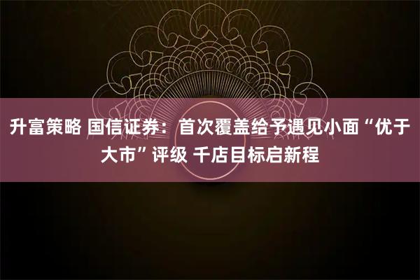 升富策略 国信证券：首次覆盖给予遇见小面“优于大市”评级 千店目标启新程