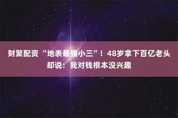 财聚配资 “地表最强小三”！48岁拿下百亿老头却说：我对钱根本没兴趣