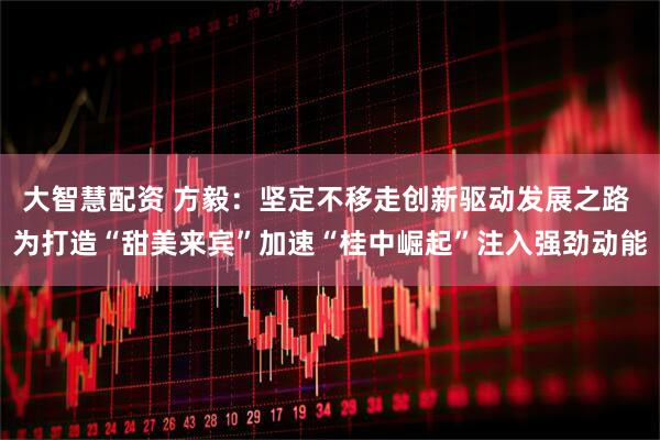 大智慧配资 方毅：坚定不移走创新驱动发展之路 为打造“甜美来宾”加速“桂中崛起”注入强劲动能