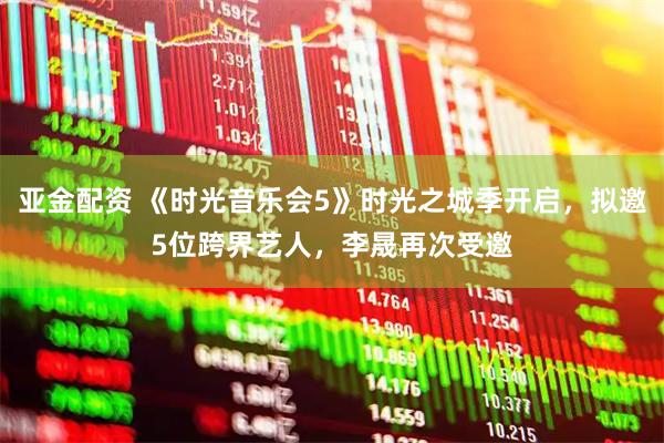 亚金配资 《时光音乐会5》时光之城季开启，拟邀5位跨界艺人，李晟再次受邀