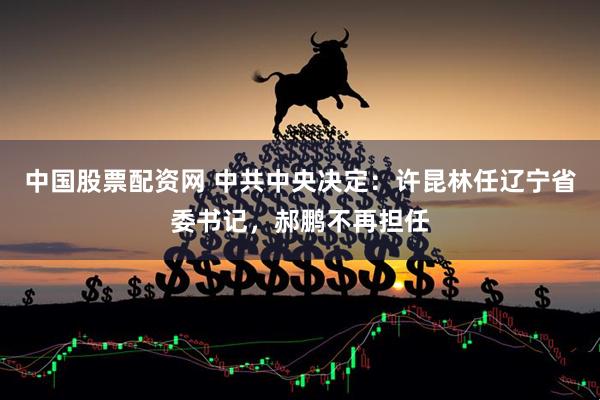 中国股票配资网 中共中央决定：许昆林任辽宁省委书记，郝鹏不再担任