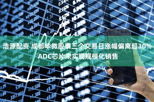 浩源配资 成都华微股票三个交易日涨幅偏离超30% ADC芯片未实现规模化销售