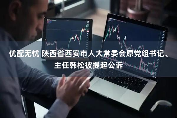 优配无忧 陕西省西安市人大常委会原党组书记、主任韩松被提起公诉